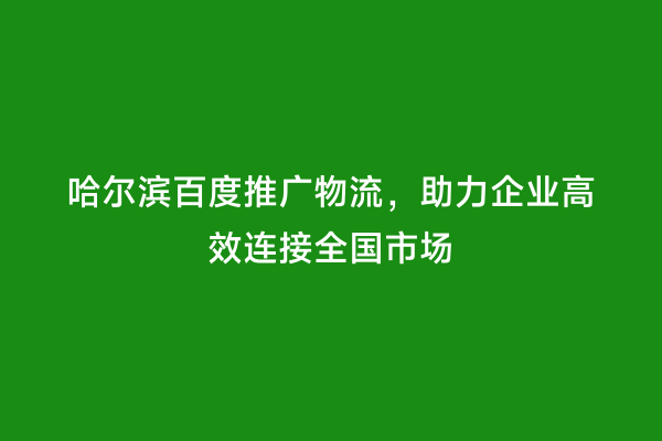 哈尔滨百度推广物流，助力企业高效连接全国市场