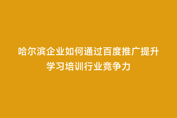 哈尔滨企业如何通过百度推广提升学习培训行业竞争力