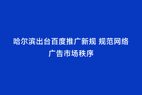 哈尔滨出台百度推广新规 规范网络广告市场秩序