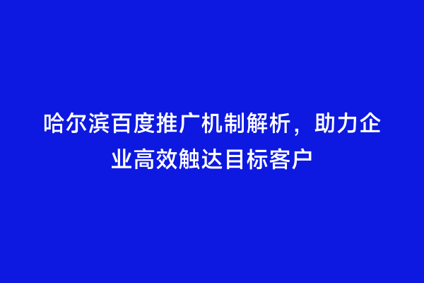 哈尔滨百度推广机制解析，助力企业高效触达目标客户