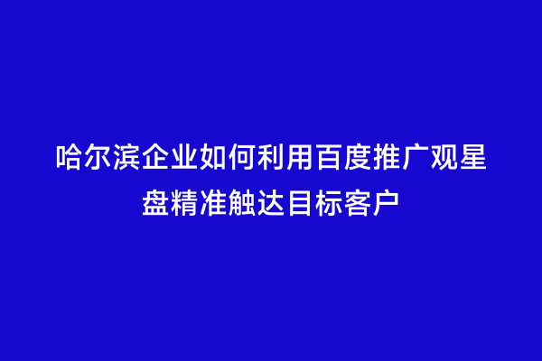 哈尔滨企业如何利用百度推广观星盘精准触达目标客户