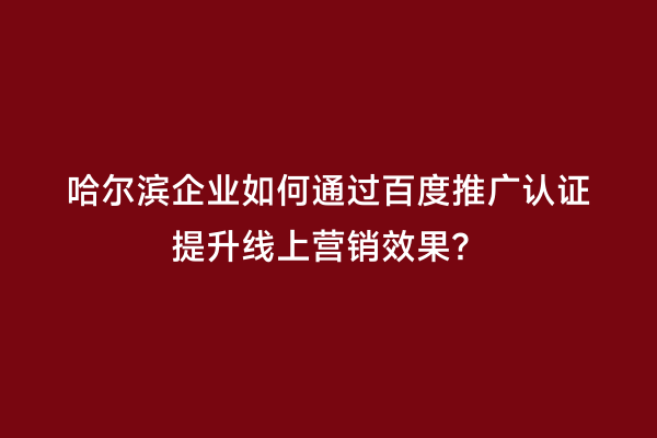 哈尔滨企业如何通过百度推广认证提升线上营销效果？