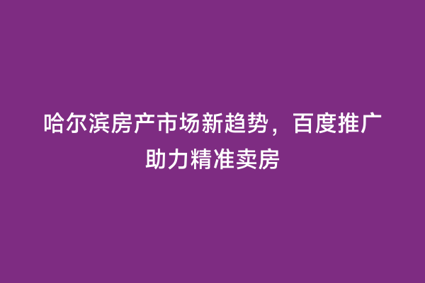 哈尔滨房产市场新趋势，百度推广助力精准卖房
