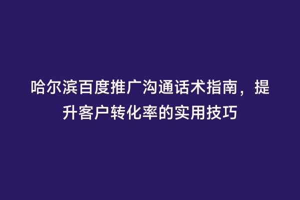 哈尔滨百度推广沟通话术指南，提升客户转化率的实用技巧