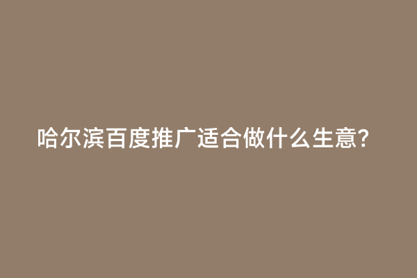 哈尔滨百度推广适合做什么生意？