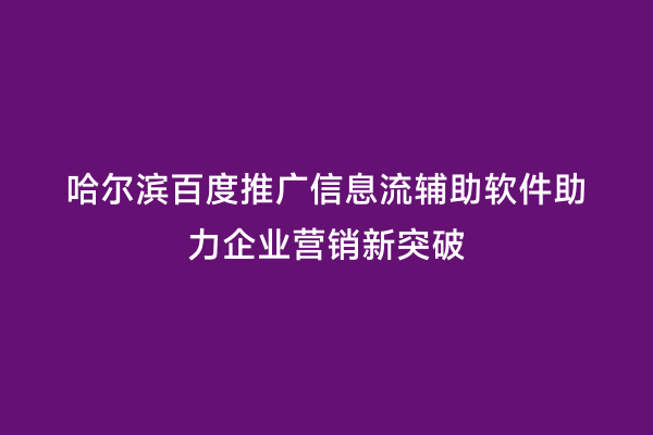 哈尔滨百度推广信息流辅助软件助力企业营销新突破