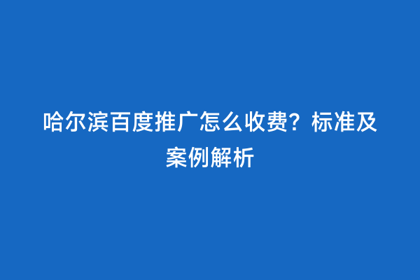 哈尔滨百度推广怎么收费？标准及案例解析