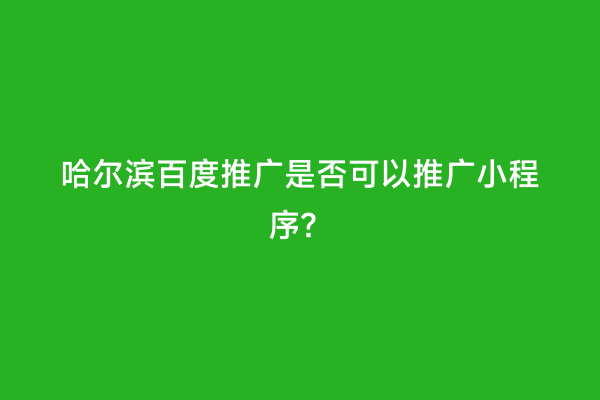 哈尔滨百度推广是否可以推广小程序？