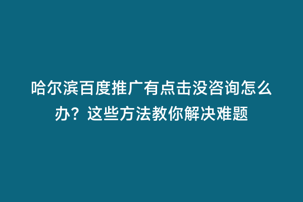 哈尔滨百度推广有点击没咨询怎么办？这些方法教你解决难题