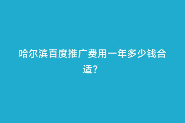 哈尔滨百度推广费用一年多少钱合适？