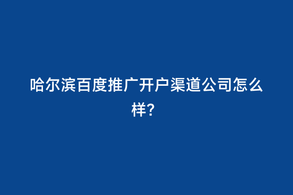 哈尔滨百度推广开户渠道公司怎么样？