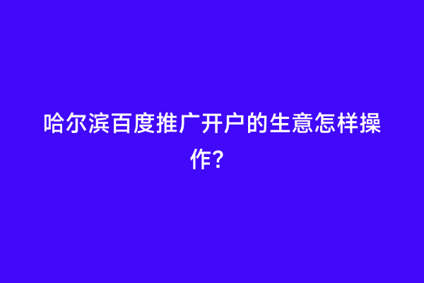 哈尔滨百度推广开户的生意怎样操作？