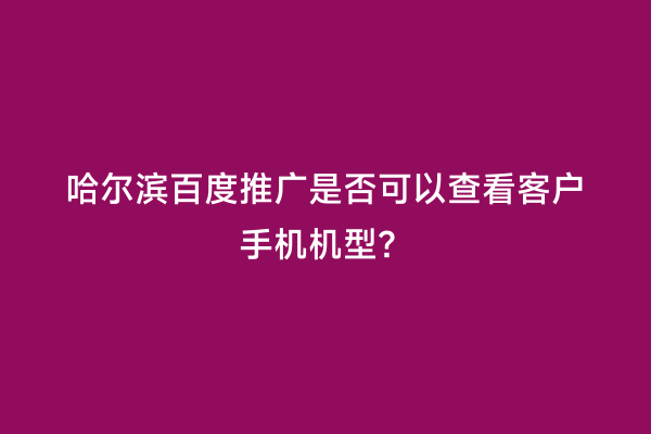 哈尔滨百度推广是否可以查看客户手机机型？