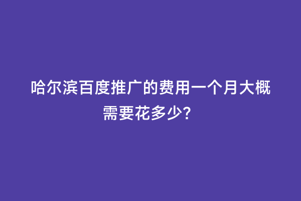 哈尔滨百度推广的费用一个月大概需要花多少？