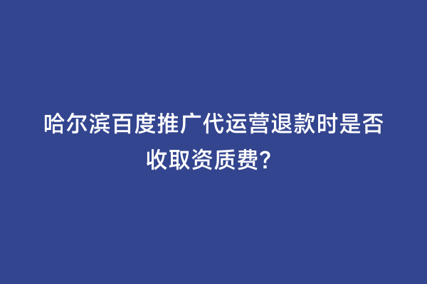 哈尔滨百度推广代运营退款时是否收取资质费？