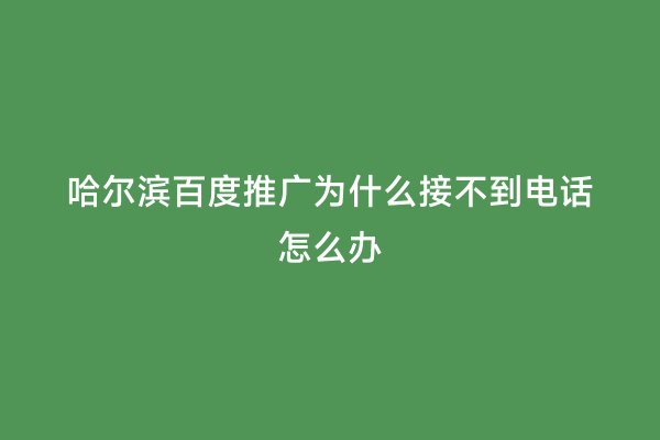 哈尔滨百度推广为什么接不到电话怎么办