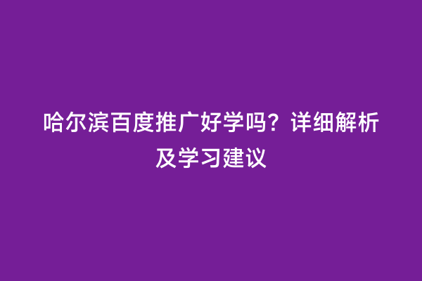 哈尔滨百度推广好学吗？详细解析及学习建议