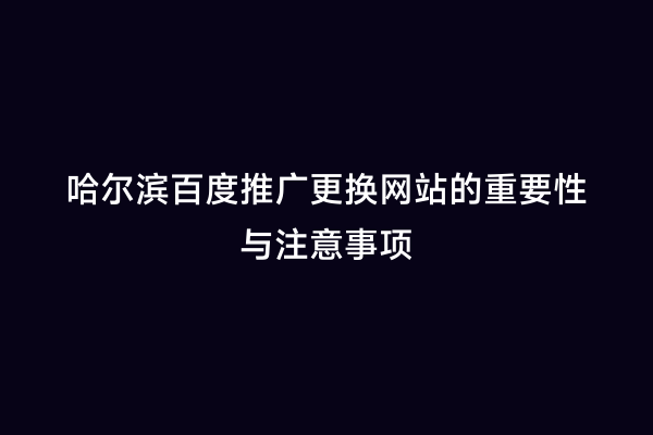 哈尔滨百度推广更换网站的重要性与注意事项
