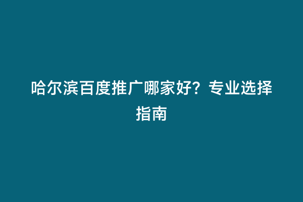 哈尔滨百度推广哪家好？专业选择指南