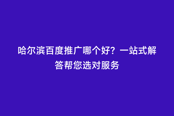 哈尔滨百度推广哪个好？一站式解答帮您选对服务