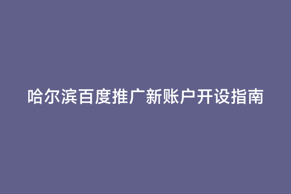 哈尔滨百度推广新账户开设指南