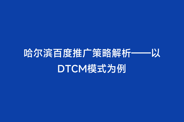 哈尔滨百度推广策略解析——以DTCM模式为例