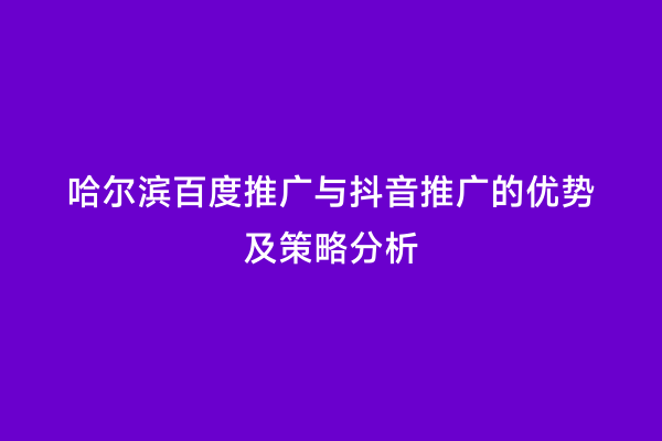 哈尔滨百度推广与抖音推广的优势及策略分析