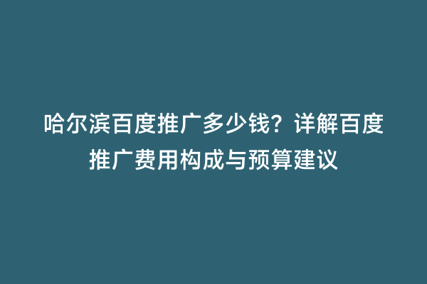 哈尔滨百度推广多少钱？详解百度推广费用构成与预算建议