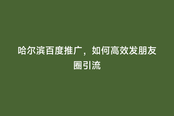 哈尔滨百度推广，如何高效发朋友圈引流