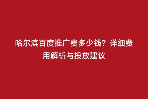 哈尔滨百度推广费多少钱？详细费用解析与投放建议