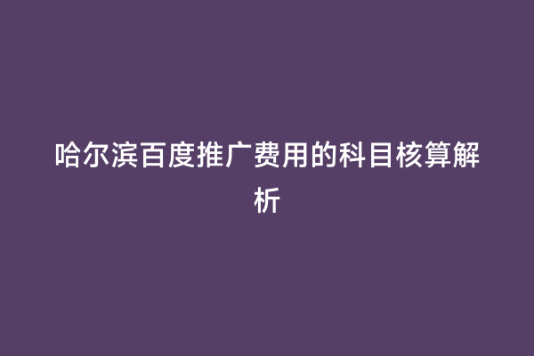 哈尔滨百度推广费用的科目核算解析