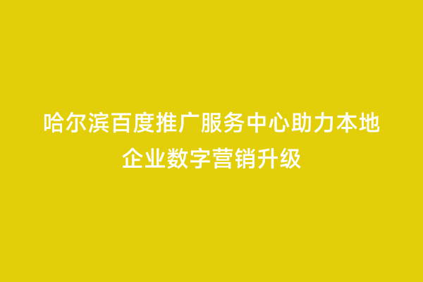 哈尔滨百度推广服务中心助力本地企业数字营销升级