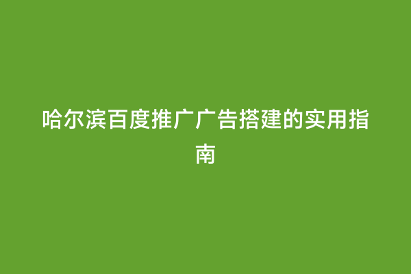 哈尔滨百度推广广告搭建的实用指南