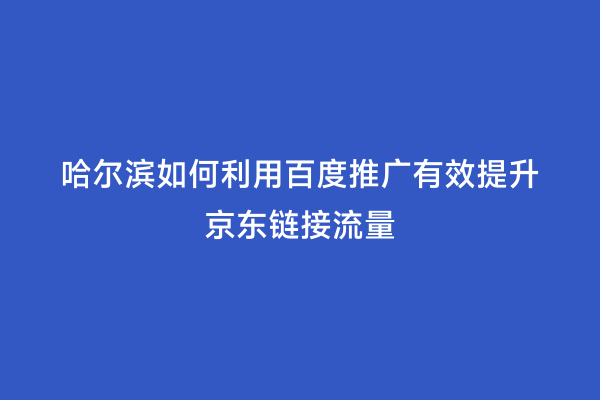 哈尔滨如何利用百度推广有效提升京东链接流量