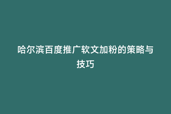 哈尔滨百度推广软文加粉的策略与技巧