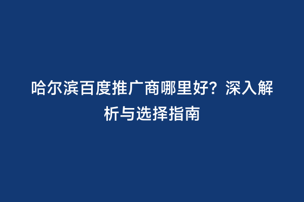 哈尔滨百度推广商哪里好？深入解析与选择指南