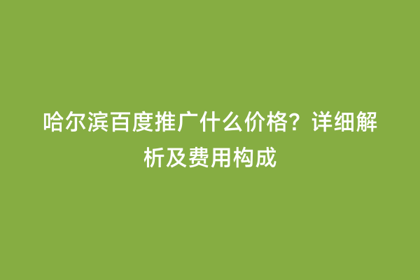 哈尔滨百度推广什么价格？详细解析及费用构成