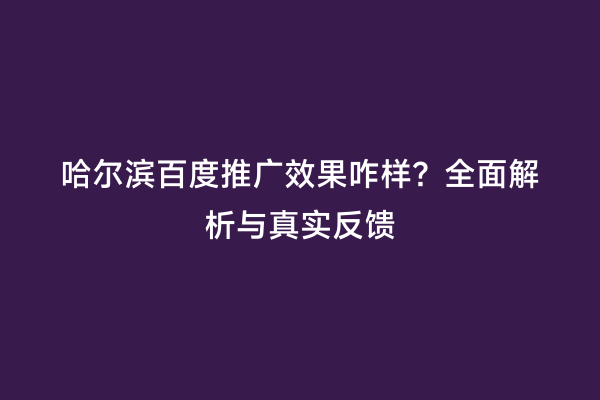 哈尔滨百度推广效果咋样？全面解析与真实反馈