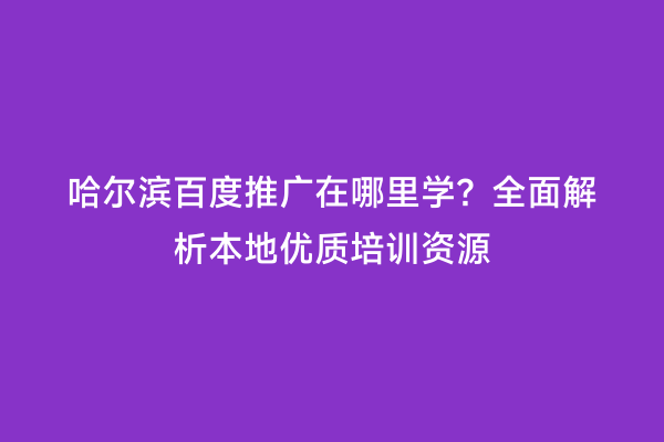 哈尔滨百度推广在哪里学？全面解析本地优质培训资源