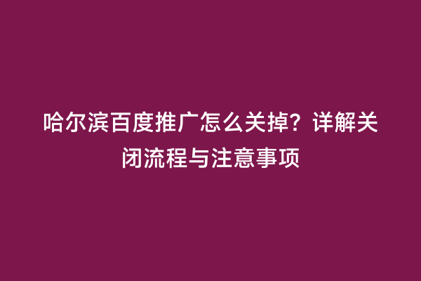 哈尔滨百度推广怎么关掉？详解关闭流程与注意事项