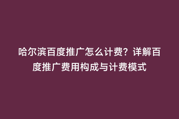 哈尔滨百度推广怎么计费？详解百度推广费用构成与计费模式