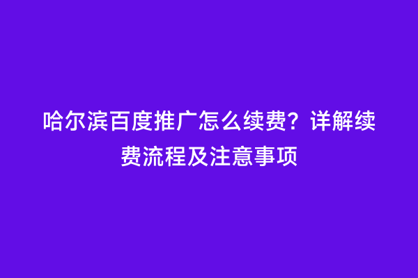 哈尔滨百度推广怎么续费？详解续费流程及注意事项