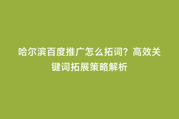 哈尔滨百度推广怎么拓词？高效关键词拓展策略解析