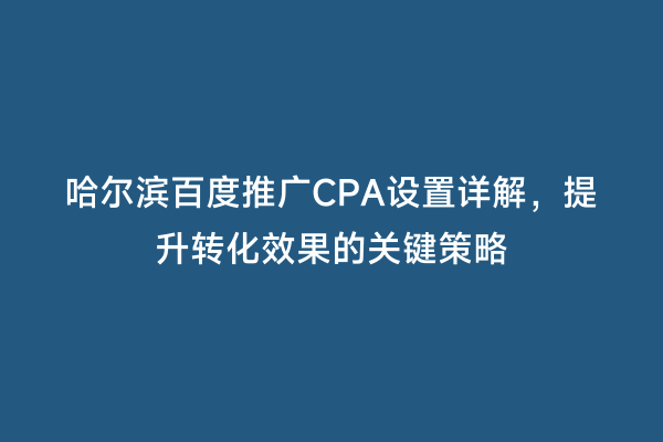 哈尔滨百度推广CPA设置详解，提升转化效果的关键策略