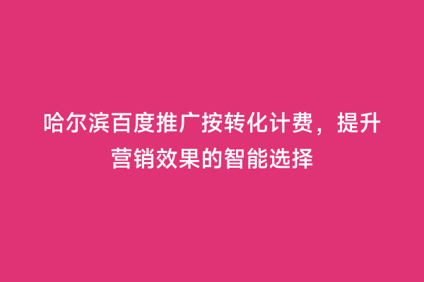 哈尔滨百度推广按转化计费，提升营销效果的智能选择