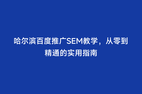 哈尔滨百度推广SEM教学，从零到精通的实用指南