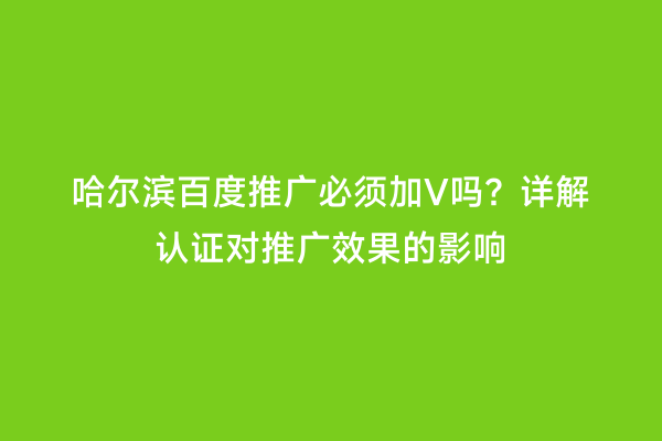 哈尔滨百度推广必须加V吗？详解认证对推广效果的影响