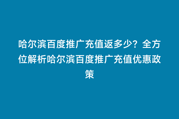 哈尔滨百度推广充值返多少？全方位解析哈尔滨百度推广充值优惠政策