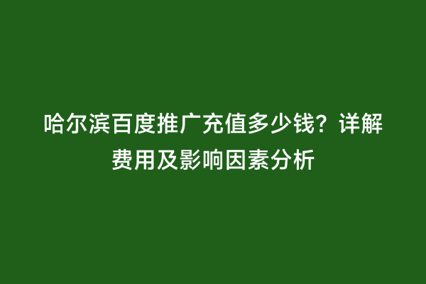 哈尔滨百度推广充值多少钱？详解费用及影响因素分析