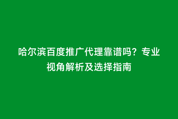 哈尔滨百度推广代理靠谱吗？专业视角解析及选择指南